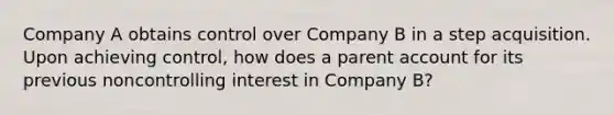 Company A obtains control over Company B in a step acquisition. Upon achieving control, how does a parent account for its previous noncontrolling interest in Company B?