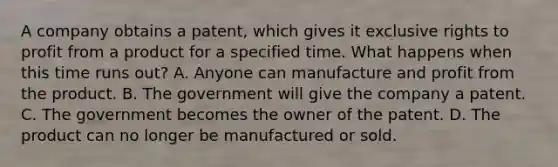 A company obtains a patent, which gives it exclusive rights to profit from a product for a specified time. What happens when this time runs out? A. Anyone can manufacture and profit from the product. B. The government will give the company a patent. C. The government becomes the owner of the patent. D. The product can no longer be manufactured or sold.