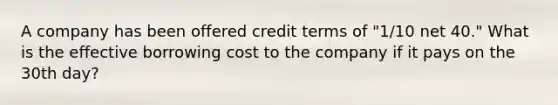 A company has been offered credit terms of "1/10 net 40." What is the effective borrowing cost to the company if it pays on the 30th day?