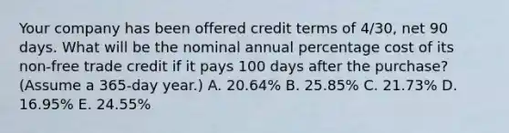 Your company has been offered credit terms of 4/30, net 90 days. What will be the nominal annual percentage cost of its non-free trade credit if it pays 100 days after the purchase? (Assume a 365-day year.) A. 20.64% B. 25.85% C. 21.73% D. 16.95% E. 24.55%