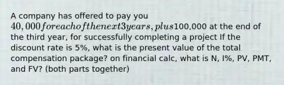 A company has offered to pay you 40,000 for each of the next 3 years, plus100,000 at the end of the third year, for successfully completing a project If the discount rate is 5%, what is the present value of the total compensation package? on financial calc, what is N, I%, PV, PMT, and FV? (both parts together)