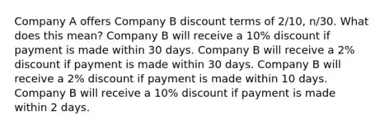 Company A offers Company B discount terms of 2/10, n/30. What does this mean? Company B will receive a 10% discount if payment is made within 30 days. Company B will receive a 2% discount if payment is made within 30 days. Company B will receive a 2% discount if payment is made within 10 days. Company B will receive a 10% discount if payment is made within 2 days.