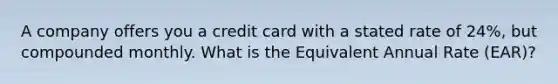 A company offers you a credit card with a stated rate of 24%, but compounded monthly. What is the Equivalent Annual Rate (EAR)?