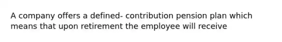 A company offers a defined- contribution pension plan which means that upon retirement the employee will receive