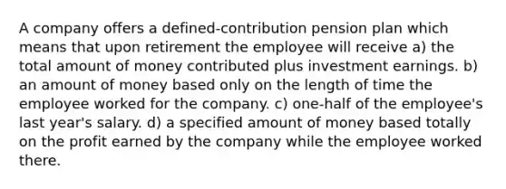 A company offers a defined-contribution pension plan which means that upon retirement the employee will receive a) the total amount of money contributed plus investment earnings. b) an amount of money based only on the length of time the employee worked for the company. c) one-half of the employee's last year's salary. d) a specified amount of money based totally on the profit earned by the company while the employee worked there.