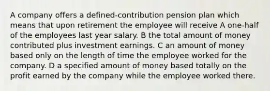 A company offers a defined-contribution pension plan which means that upon retirement the employee will receive A one-half of the employees last year salary. B the total amount of money contributed plus investment earnings. C an amount of money based only on the length of time the employee worked for the company. D a specified amount of money based totally on the profit earned by the company while the employee worked there.