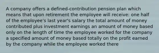 A company offers a defined-contribution pension plan which means that upon retirement the employee will receive: one half of the employee's last year's salary the total amount of money contributed plus investment earnings an amount of money based only on the length of time the employee worked for the company a specified amount of money based totally on the profit earned by the company while the employee worked there