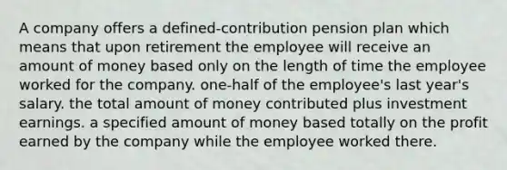 A company offers a defined-contribution pension plan which means that upon retirement the employee will receive an amount of money based only on the length of time the employee worked for the company. one-half of the employee's last year's salary. the total amount of money contributed plus investment earnings. a specified amount of money based totally on the profit earned by the company while the employee worked there.