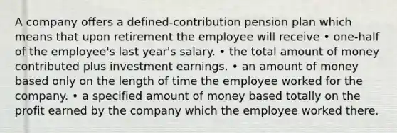 A company offers a defined-contribution pension plan which means that upon retirement the employee will receive • one-half of the employee's last year's salary. • the total amount of money contributed plus investment earnings. • an amount of money based only on the length of time the employee worked for the company. • a specified amount of money based totally on the profit earned by the company which the employee worked there.