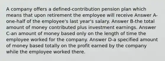 A company offers a defined-contribution pension plan which means that upon retirement the employee will receive Answer A-one-half of the employee's last year's salary. Answer B-the total amount of money contributed plus investment earnings. Answer C-an amount of money based only on the length of time the employee worked for the company. Answer D-a specified amount of money based totally on the profit earned by the company while the employee worked there.