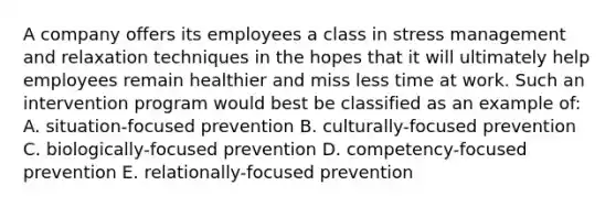 A company offers its employees a class in stress management and relaxation techniques in the hopes that it will ultimately help employees remain healthier and miss less time at work. Such an intervention program would best be classified as an example of: A. situation-focused prevention B. culturally-focused prevention C. biologically-focused prevention D. competency-focused prevention E. relationally-focused prevention