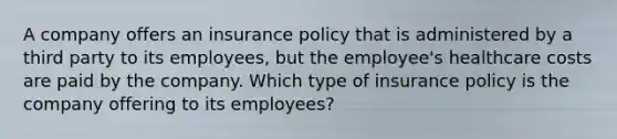 A company offers an insurance policy that is administered by a third party to its employees, but the employee's healthcare costs are paid by the company. Which type of insurance policy is the company offering to its employees?