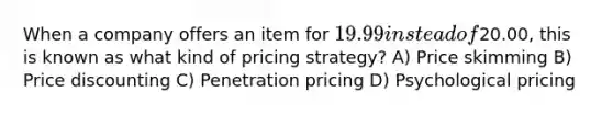 When a company offers an item for 19.99 instead of20.00, this is known as what kind of pricing strategy? A) Price skimming B) Price discounting C) Penetration pricing D) Psychological pricing