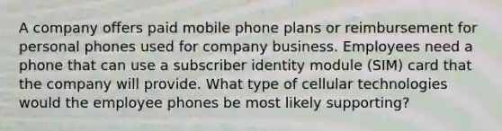 A company offers paid mobile phone plans or reimbursement for personal phones used for company business. Employees need a phone that can use a subscriber identity module (SIM) card that the company will provide. What type of cellular technologies would the employee phones be most likely supporting?