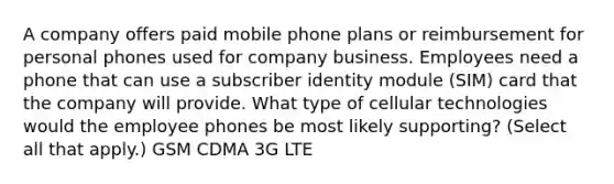 A company offers paid mobile phone plans or reimbursement for personal phones used for company business. Employees need a phone that can use a subscriber identity module (SIM) card that the company will provide. What type of cellular technologies would the employee phones be most likely supporting? (Select all that apply.) GSM CDMA 3G LTE