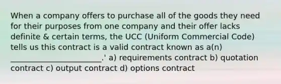 When a company offers to purchase all of the goods they need for their purposes from one company and their offer lacks definite & certain terms, the UCC (Uniform Commercial Code) tells us this contract is a valid contract known as a(n) _______________________.' a) requirements contract b) quotation contract c) output contract d) options contract