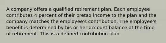 A company offers a qualified retirement plan. Each employee contributes 4 percent of their pretax income to the plan and the company matches the employee's contribution. The employee's benefit is determined by his or her account balance at the time of retirement. This is a defined contribution plan.