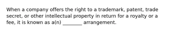 When a company offers the right to a trademark, patent, trade secret, or other intellectual property in return for a royalty or a fee, it is known as a(n) ________ arrangement.