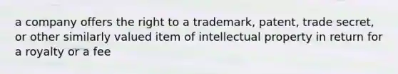 a company offers the right to a trademark, patent, trade secret, or other similarly valued item of intellectual property in return for a royalty or a fee