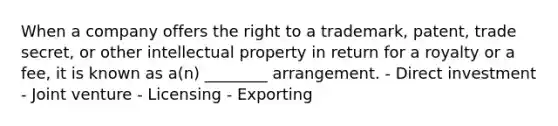 When a company offers the right to a trademark, patent, trade secret, or other intellectual property in return for a royalty or a fee, it is known as a(n) ________ arrangement. - Direct investment - Joint venture - Licensing - Exporting