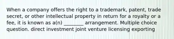 When a company offers the right to a trademark, patent, trade secret, or other intellectual property in return for a royalty or a fee, it is known as a(n) ________ arrangement. Multiple choice question. direct investment joint venture licensing exporting