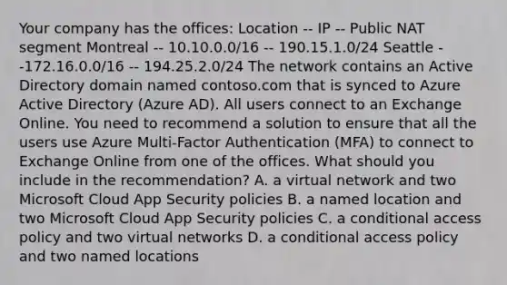 Your company has the offices: Location -- IP -- Public NAT segment Montreal -- 10.10.0.0/16 -- 190.15.1.0/24 Seattle --172.16.0.0/16 -- 194.25.2.0/24 The network contains an Active Directory domain named contoso.com that is synced to Azure Active Directory (Azure AD). All users connect to an Exchange Online. You need to recommend a solution to ensure that all the users use Azure Multi-Factor Authentication (MFA) to connect to Exchange Online from one of the offices. What should you include in the recommendation? A. a virtual network and two Microsoft Cloud App Security policies B. a named location and two Microsoft Cloud App Security policies C. a conditional access policy and two virtual networks D. a conditional access policy and two named locations