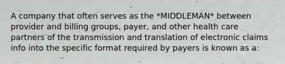 A company that often serves as the *MIDDLEMAN* between provider and billing groups, payer, and other health care partners of the transmission and translation of electronic claims info into the specific format required by payers is known as a: