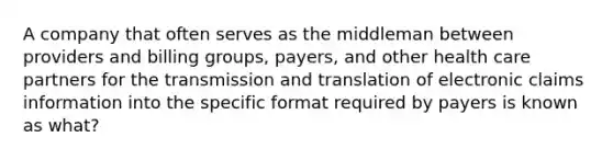 A company that often serves as the middleman between providers and billing groups, payers, and other health care partners for the transmission and translation of electronic claims information into the specific format required by payers is known as what?