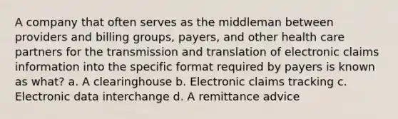 A company that often serves as the middleman between providers and billing groups, payers, and other health care partners for the transmission and translation of electronic claims information into the specific format required by payers is known as what? a. A clearinghouse b. Electronic claims tracking c. Electronic data interchange d. A remittance advice