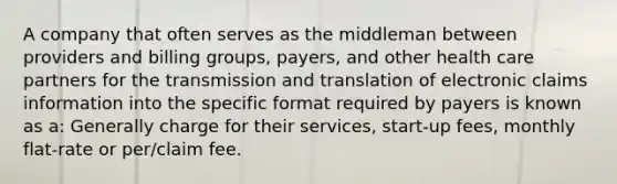 A company that often serves as the middleman between providers and billing groups, payers, and other health care partners for the transmission and translation of electronic claims information into the specific format required by payers is known as a: Generally charge for their services, start-up fees, monthly flat-rate or per/claim fee.