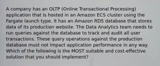 A company has an OLTP (Online Transactional Processing) application that is hosted in an Amazon ECS cluster using the Fargate launch type. It has an Amazon RDS database that stores data of its production website. The Data Analytics team needs to run queries against the database to track and audit all user transactions. These query operations against the production database must not impact application performance in any way. Which of the following is the MOST suitable and cost-effective solution that you should implement?