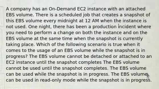 A company has an On-Demand EC2 instance with an attached EBS volume. There is a scheduled job that creates a snapshot of this EBS volume every midnight at 12 AM when the instance is not used. One night, there has been a production incident where you need to perform a change on both the instance and on the EBS volume at the same time when the snapshot is currently taking place. Which of the following scenario is true when it comes to the usage of an EBS volume while the snapshot is in progress? The EBS volume cannot be detached or attached to an EC2 instance until the snapshot completes The EBS volume cannot be used until the snapshot completes. The EBS volume can be used while the snapshot is in progress. The EBS volume can be used in read-only mode while the snapshot is in progress.