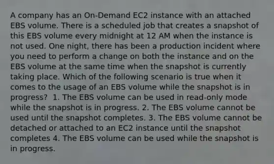 A company has an On-Demand EC2 instance with an attached EBS volume. There is a scheduled job that creates a snapshot of this EBS volume every midnight at 12 AM when the instance is not used. One night, there has been a production incident where you need to perform a change on both the instance and on the EBS volume at the same time when the snapshot is currently taking place. Which of the following scenario is true when it comes to the usage of an EBS volume while the snapshot is in progress? ​ 1. The EBS volume can be used in read-only mode while the snapshot is in progress. 2. The EBS volume cannot be used until the snapshot completes.​ 3. The EBS volume cannot be detached or attached to an EC2 instance until the snapshot completes​ 4. The EBS volume can be used while the snapshot is in progress.