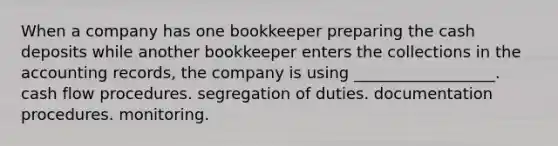 When a company has one bookkeeper preparing the cash deposits while another bookkeeper enters the collections in the accounting records, the company is using __________________. cash flow procedures. segregation of duties. documentation procedures. monitoring.