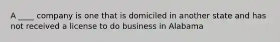 A ____ company is one that is domiciled in another state and has not received a license to do business in Alabama