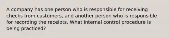 A company has one person who is responsible for receiving checks from customers, and another person who is responsible for recording the receipts. What internal control procedure is being practiced?