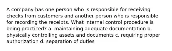 A company has one person who is responsible for receiving checks from customers and another person who is responsible for recording the receipts. What internal control procedure is being practiced? a. maintaining adequate documentation b. physically controlling assets and documents c. requiring proper authorization d. separation of duties