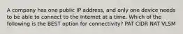 A company has one public IP address, and only one device needs to be able to connect to the Internet at a time. Which of the following is the BEST option for connectivity? PAT CIDR NAT VLSM