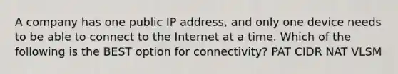 A company has one public IP address, and only one device needs to be able to connect to the Internet at a time. Which of the following is the BEST option for connectivity? PAT CIDR NAT VLSM