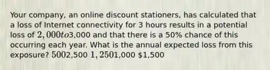 Your company, an online discount stationers, has calculated that a loss of Internet connectivity for 3 hours results in a potential loss of 2,000 to3,000 and that there is a 50% chance of this occurring each year. What is the annual expected loss from this exposure? 5002,500 1,2501,000 1,500