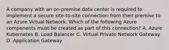 A company with an on-premise data center is required to implement a secure site-to-site connection from their premise to an Azure Virtual Network. Which of the following Azure components must be created as part of this connection? A. Azure Kubernetes B. Load Balancer C. Virtual Private Network Gateway D. Application Gateway