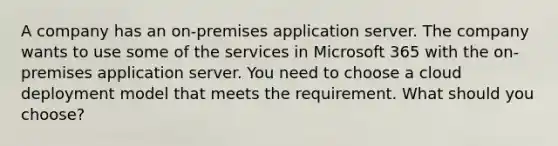 A company has an on-premises application server. The company wants to use some of the services in Microsoft 365 with the on-premises application server. You need to choose a cloud deployment model that meets the requirement. What should you choose?