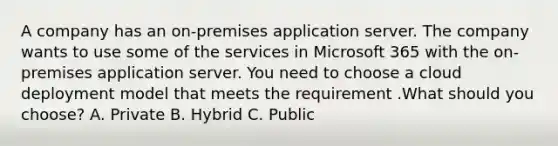 A company has an on-premises application server. The company wants to use some of the services in Microsoft 365 with the on-premises application server. You need to choose a cloud deployment model that meets the requirement .What should you choose? A. Private B. Hybrid C. Public