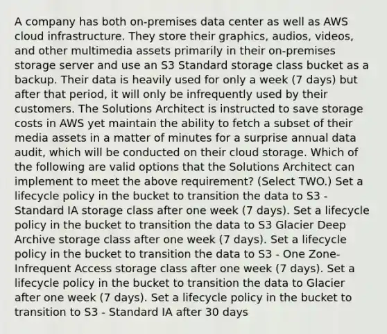 A company has both on-premises data center as well as AWS cloud infrastructure. They store their graphics, audios, videos, and other multimedia assets primarily in their on-premises storage server and use an S3 Standard storage class bucket as a backup. Their data is heavily used for only a week (7 days) but after that period, it will only be infrequently used by their customers. The Solutions Architect is instructed to save storage costs in AWS yet maintain the ability to fetch a subset of their media assets in a matter of minutes for a surprise annual data audit, which will be conducted on their cloud storage. Which of the following are valid options that the Solutions Architect can implement to meet the above requirement? (Select TWO.) Set a lifecycle policy in the bucket to transition the data to S3 - Standard IA storage class after one week (7 days). Set a lifecycle policy in the bucket to transition the data to S3 Glacier Deep Archive storage class after one week (7 days). Set a lifecycle policy in the bucket to transition the data to S3 - One Zone-Infrequent Access storage class after one week (7 days). Set a lifecycle policy in the bucket to transition the data to Glacier after one week (7 days). Set a lifecycle policy in the bucket to transition to S3 - Standard IA after 30 days