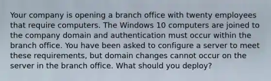 Your company is opening a branch office with twenty employees that require computers. The Windows 10 computers are joined to the company domain and authentication must occur within the branch office. You have been asked to configure a server to meet these requirements, but domain changes cannot occur on the server in the branch office. What should you deploy?