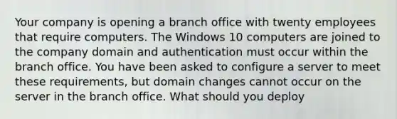 Your company is opening a branch office with twenty employees that require computers. The Windows 10 computers are joined to the company domain and authentication must occur within the branch office. You have been asked to configure a server to meet these requirements, but domain changes cannot occur on the server in the branch office. What should you deploy