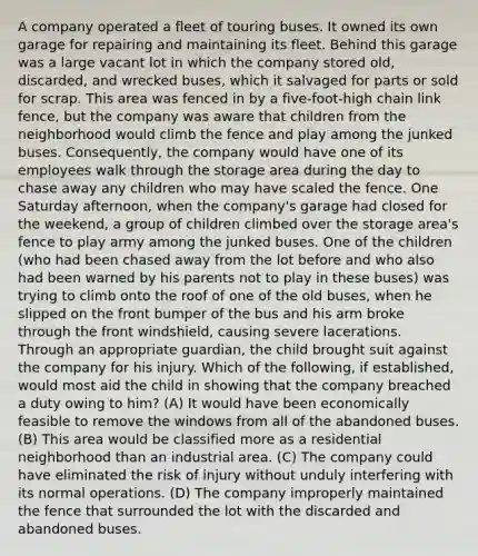 A company operated a fleet of touring buses. It owned its own garage for repairing and maintaining its fleet. Behind this garage was a large vacant lot in which the company stored old, discarded, and wrecked buses, which it salvaged for parts or sold for scrap. This area was fenced in by a five-foot-high chain link fence, but the company was aware that children from the neighborhood would climb the fence and play among the junked buses. Consequently, the company would have one of its employees walk through the storage area during the day to chase away any children who may have scaled the fence. One Saturday afternoon, when the company's garage had closed for the weekend, a group of children climbed over the storage area's fence to play army among the junked buses. One of the children (who had been chased away from the lot before and who also had been warned by his parents not to play in these buses) was trying to climb onto the roof of one of the old buses, when he slipped on the front bumper of the bus and his arm broke through the front windshield, causing severe lacerations. Through an appropriate guardian, the child brought suit against the company for his injury. Which of the following, if established, would most aid the child in showing that the company breached a duty owing to him? (A) It would have been economically feasible to remove the windows from all of the abandoned buses. (B) This area would be classified more as a residential neighborhood than an industrial area. (C) The company could have eliminated the risk of injury without unduly interfering with its normal operations. (D) The company improperly maintained the fence that surrounded the lot with the discarded and abandoned buses.