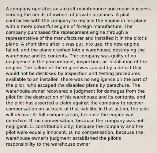 A company operates an aircraft maintenance and repair business serving the needs of owners of private airplanes. A pilot contracted with the company to replace the engine in his plane with a more powerful engine of foreign manufacture. The company purchased the replacement engine through a representative of the manufacturer and installed it in the pilot's plane. A short time after it was put into use, the new engine failed, and the plane crashed into a warehouse, destroying the warehouse and its contents. The company was guilty of no negligence in the procurement, inspection, or installation of the engine. The failure of the engine was caused by a defect that would not be disclosed by inspection and testing procedures available to an installer. There was no negligence on the part of the pilot, who escaped the disabled plane by parachute. The warehouse owner recovered a judgment for damages from the pilot for the destruction of his warehouse and its contents, and the pilot has asserted a claim against the company to recover compensation on account of that liability. In that action, the pilot will recover A: full compensation, because the engine was defective. B: no compensation, because the company was not negligent. C: contribution only, because the company and the pilot were equally innocent. D: no compensation, because the warehouse owner's judgment established the pilot's responsibility to the warehouse owner