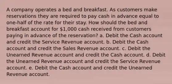 A company operates a bed and breakfast. As customers make reservations they are required to pay cash in advance equal to one-half of the rate for their stay. How should the bed and breakfast account for 1,000 cash received from customers paying in advance of the reservation? a. Debit the Cash account and credit the Service Revenue account. b. Debit the Cash account and credit the Sales Revenue account. c. Debit the Unearned Revenue account and credit the Cash account. d. Debit the Unearned Revenue account and credit the Service Revenue account. e. Debit the Cash account and credit the Unearned Revenue account.