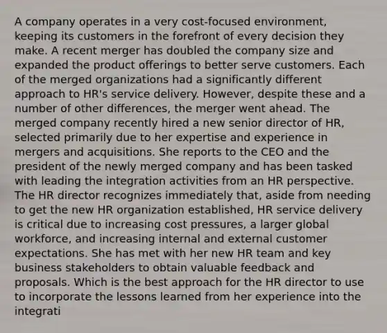 A company operates in a very cost-focused environment, keeping its customers in the forefront of every decision they make. A recent merger has doubled the company size and expanded the product offerings to better serve customers. Each of the merged organizations had a significantly different approach to HR's service delivery. However, despite these and a number of other differences, the merger went ahead. The merged company recently hired a new senior director of HR, selected primarily due to her expertise and experience in mergers and acquisitions. She reports to the CEO and the president of the newly merged company and has been tasked with leading the integration activities from an HR perspective. The HR director recognizes immediately that, aside from needing to get the new HR organization established, HR service delivery is critical due to increasing cost pressures, a larger global workforce, and increasing internal and external customer expectations. She has met with her new HR team and key business stakeholders to obtain valuable feedback and proposals. Which is the best approach for the HR director to use to incorporate the lessons learned from her experience into the integrati